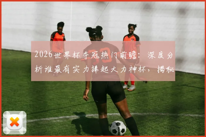 2026世界杯夺冠热门前瞻:深度分析谁最有实力捧起大力神杯,揭秘潜在黑马