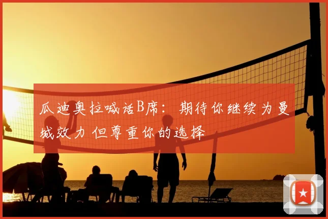 瓜迪奥拉喊话B席:期待你继续为曼城效力 但尊重你的选择