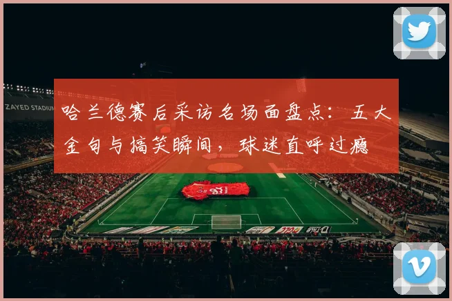 哈兰德赛后采访名场面盘点：五大金句与搞笑瞬间，球迷直呼过瘾