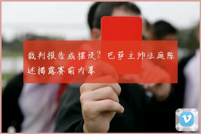 裁判报告成摆设？巴萨主帅法庭陈述揭露赛前内幕