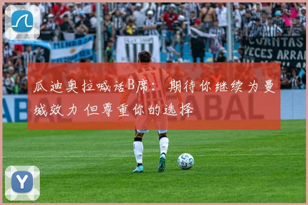 瓜迪奥拉喊话B席:期待你继续为曼城效力 但尊重你的选择