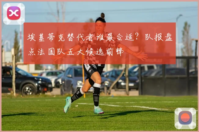 埃基蒂克替代者谁最合适?队报盘点法国队五大候选前锋
